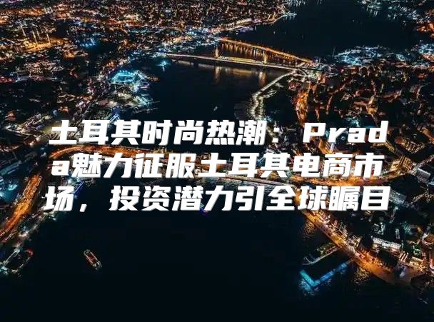 土耳其时尚热潮：Prada魅力征服土耳其电商市场，投资潜力引全球瞩目