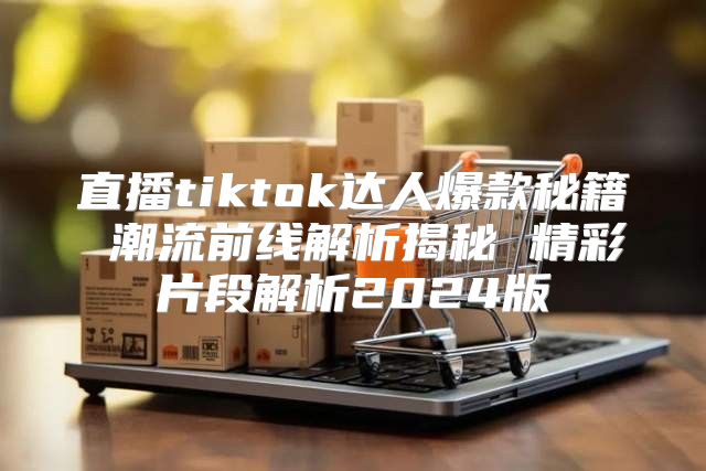 直播tiktok达人爆款秘籍 潮流前线解析揭秘 精彩片段解析2025版