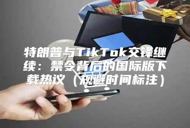 特朗普与TikTok交锋继续：禁令背后的国际版下载热议规避时间标注