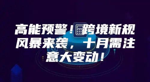 高能预警！跨境新规风暴来袭，十月需注意大变动！
