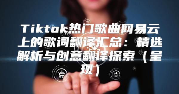 Tiktok热门歌曲网易云上的歌词翻译汇总：精选解析与创意翻译探索呈现