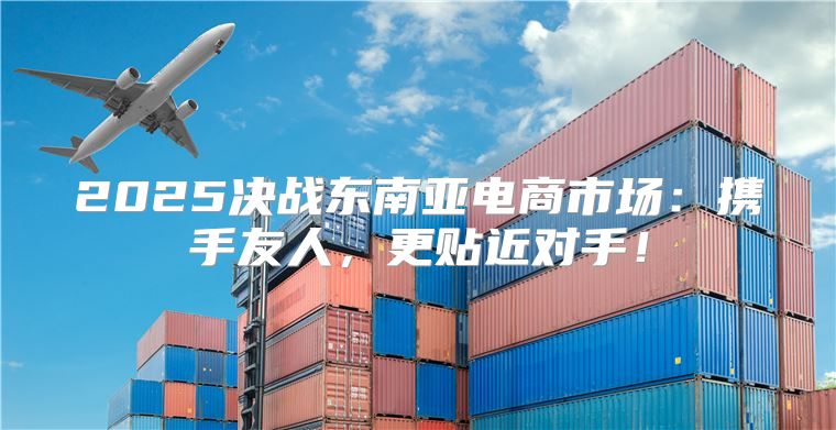 2025决战东南亚电商市场：携手友人，更贴近对手！