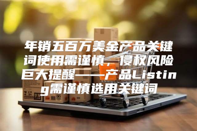 年销五百万美金产品关键词使用需谨慎，侵权风险巨大提醒——产品Listing需谨慎选用关键词