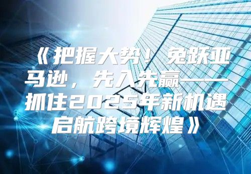 把握大势！兔跃亚马逊，先入先赢——抓住2025年新机遇启航跨境辉煌