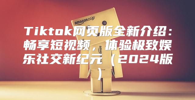 Tiktok网页版全新介绍：畅享短视频，体验极致娱乐社交新纪元2025版
