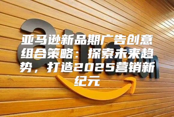 亚马逊新品期广告创意组合策略：探索未来趋势，打造2025营销新纪元