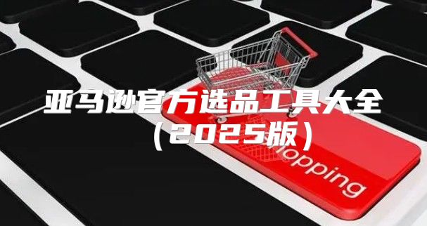 亚马逊官方选品工具大全2025版
