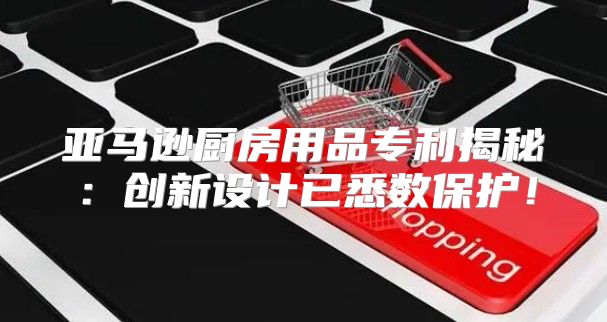 亚马逊厨房用品专利揭秘：创新设计已悉数保护！
