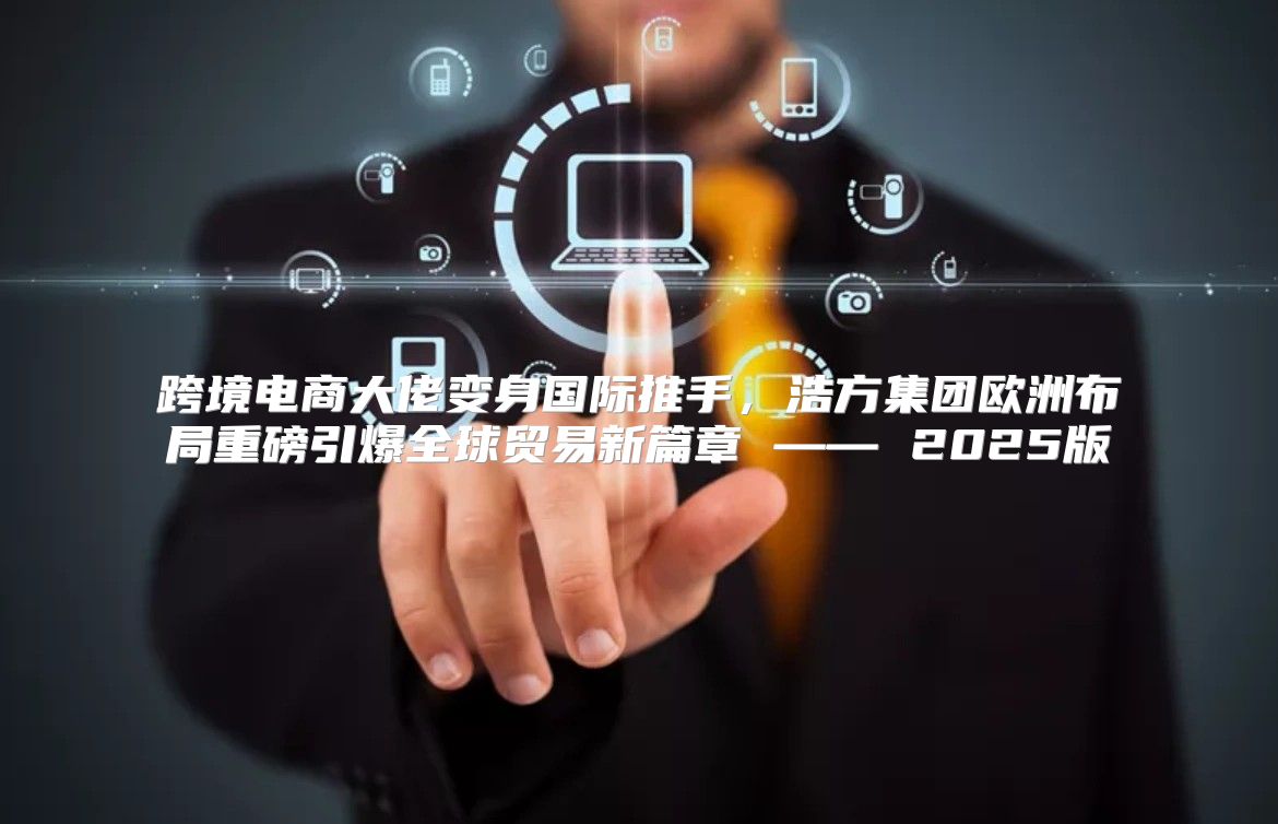 跨境电商大佬变身国际推手，浩方集团欧洲布局重磅引爆全球贸易新篇章 —— 2025版
