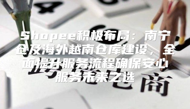 Shopee积极布局：南宁仓及海外越南仓库建设，全面提升服务流程确保安心服务未来之选