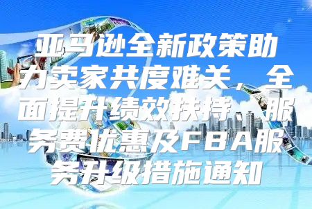 亚马逊全新政策助力卖家共度难关，全面提升绩效扶持、服务费优惠及FBA服务升级措施通知