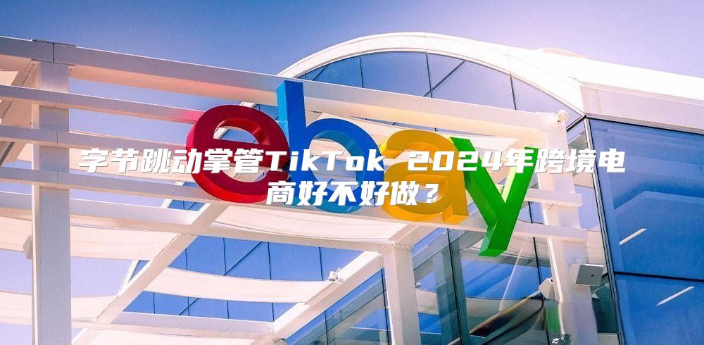 字节跳动掌管TikTok 2025年跨境电商好不好做？