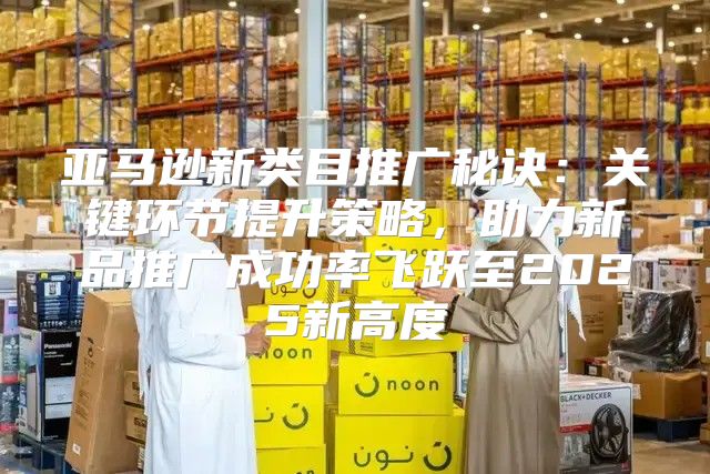 亚马逊新类目推广秘诀：关键环节提升策略，助力新品推广成功率飞跃至2025新高度