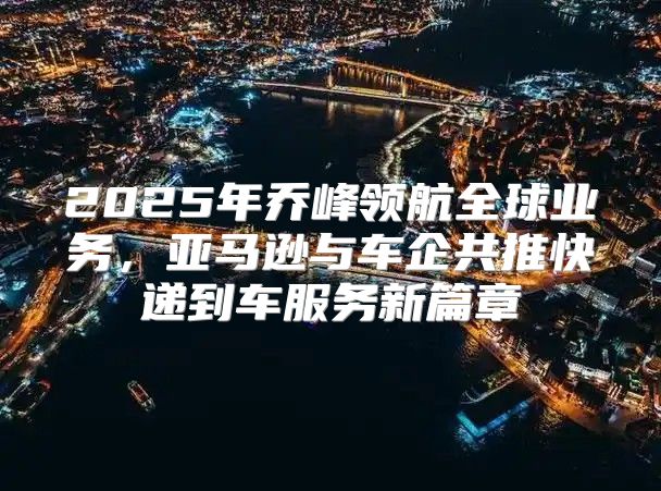 2025年乔峰领航全球业务，亚马逊与车企共推快递到车服务新篇章