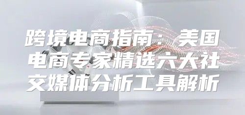 跨境电商指南：美国电商专家精选六大社交媒体分析工具解析