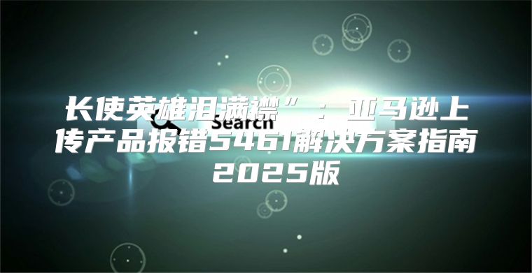 长使英雄泪满襟”：亚马逊上传产品报错5461解决方案指南 2025版