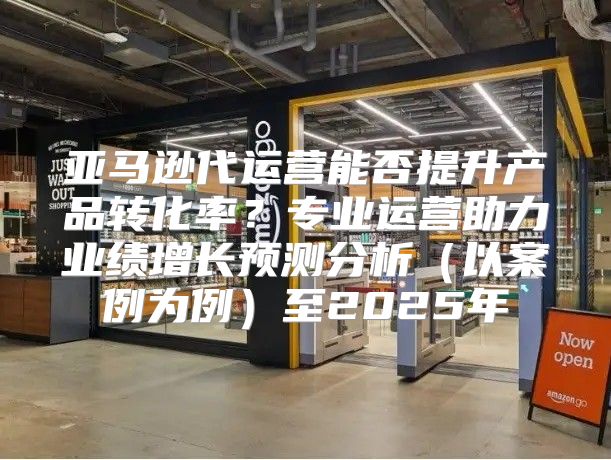 亚马逊代运营能否提升产品转化率？专业运营助力业绩增长预测分析以案例为例至2025年