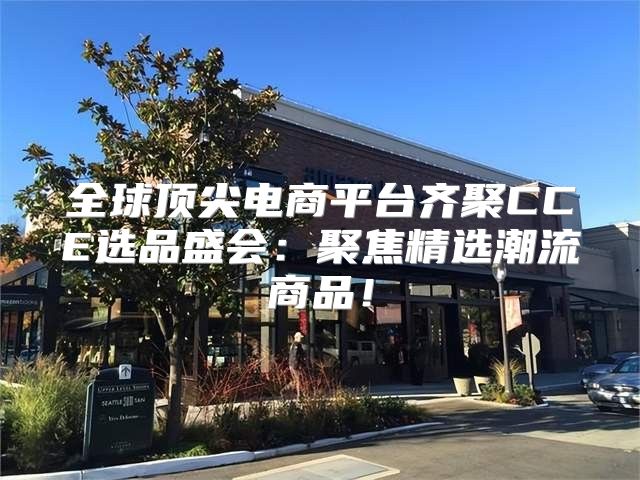 全球顶尖电商平台齐聚CCE选品盛会：聚焦精选潮流商品！