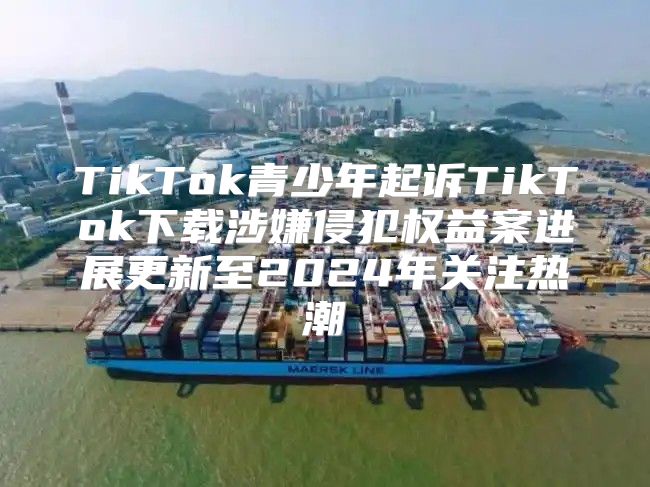 TikTok青少年起诉TikTok下载涉嫌侵犯权益案进展更新至2025年关注热潮