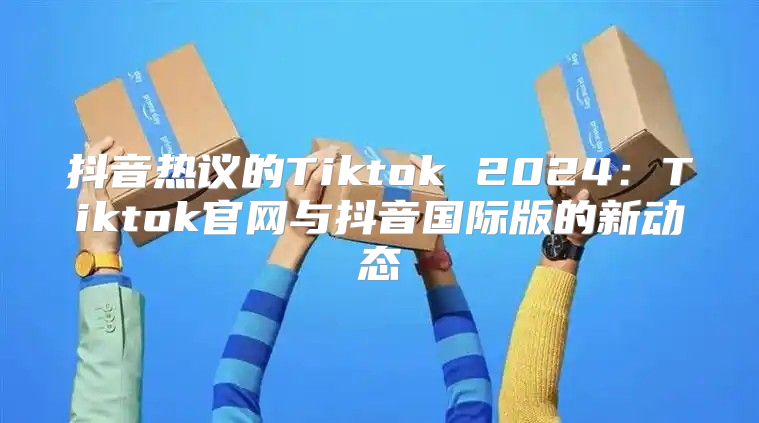 抖音热议的Tiktok 2025Tiktok官网与抖音国际版的新动态