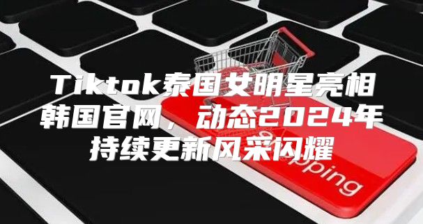 Tiktok泰国女明星亮相韩国官网，动态2025年持续更新风采闪耀