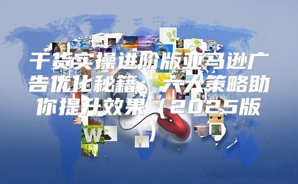 干货实操进阶版亚马逊广告优化秘籍：六大策略助你提升效果2025版