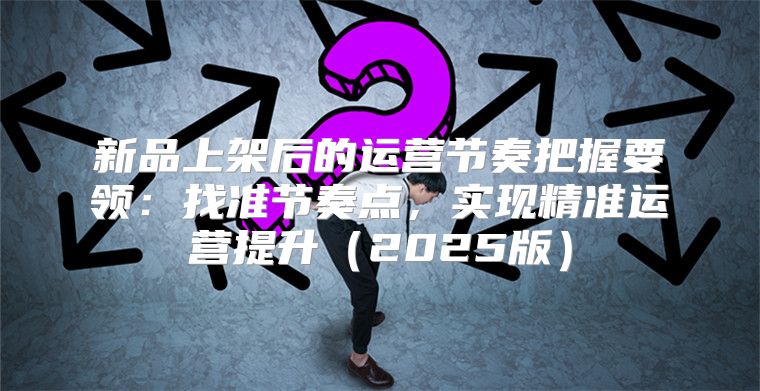 新品上架后的运营节奏把握要领：找准节奏点，实现精准运营提升2025版