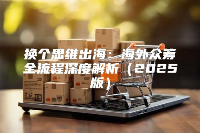 换个思维出海：海外众筹全流程深度解析2025版