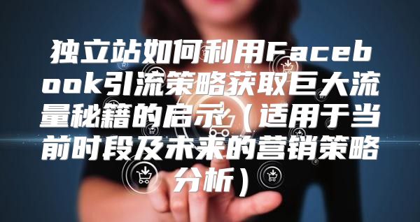 独立站如何利用Facebook引流策略获取巨大流量秘籍的启示适用于当前时段及未来的营销策略分析