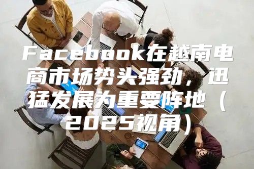 Facebook在越南电商市场势头强劲，迅猛发展为重要阵地2025视角