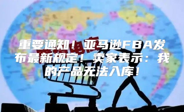 重要通知！亚马逊FBA发布最新规定！卖家表示：我的产品无法入库！