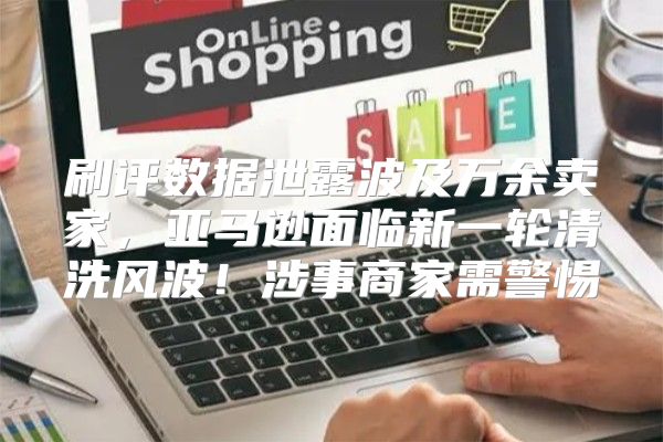 刷评数据泄露波及万余卖家，亚马逊面临新一轮清洗风波！涉事商家需警惕