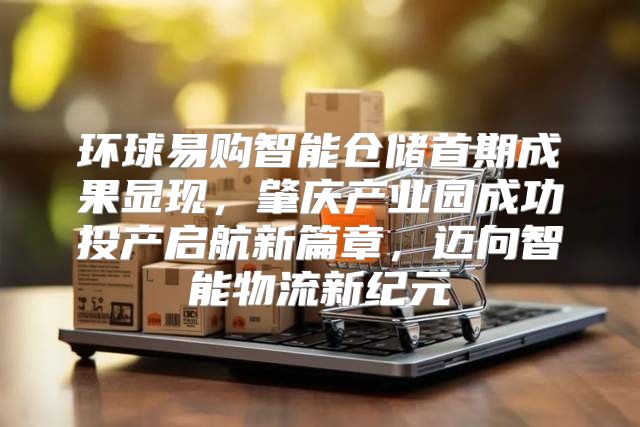 环球易购智能仓储首期成果显现，肇庆产业园成功投产启航新篇章，迈向智能物流新纪元