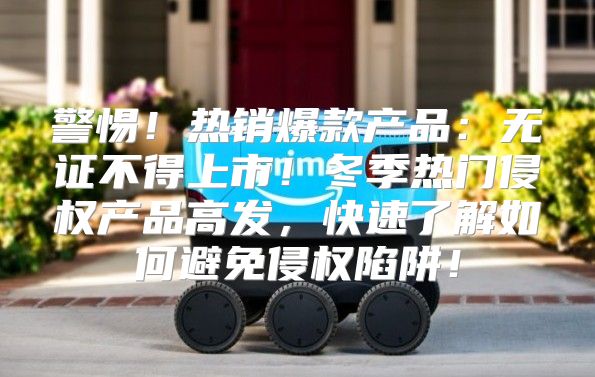 警惕！热销爆款产品：无证不得上市！冬季热门侵权产品高发，快速了解如何避免侵权陷阱！