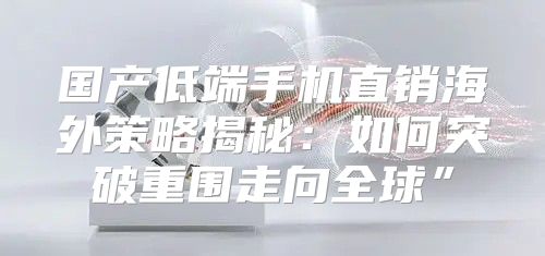 国产低端手机直销海外策略揭秘：如何突破重围走向全球”