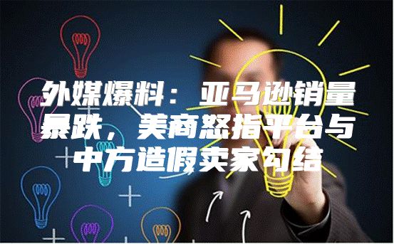 外媒爆料：亚马逊销量暴跌，美商怒指平台与中方造假卖家勾结