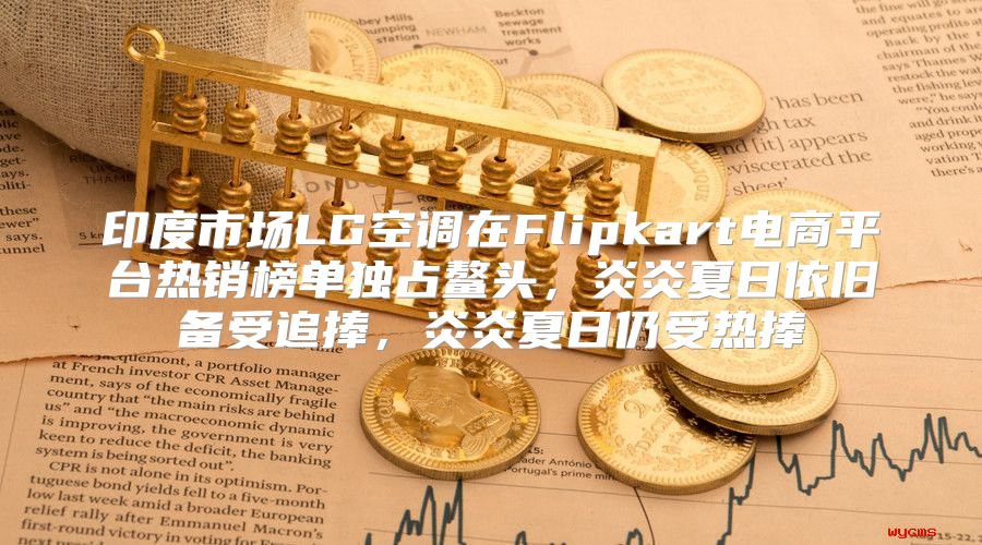 印度市场LG空调在Flipkart电商平台热销榜单独占鳌头，炎炎夏日依旧备受追捧，炎炎夏日仍受热捧