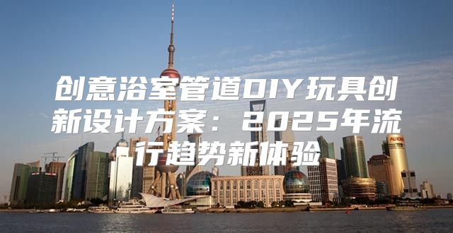 创意浴室管道DIY玩具创新设计方案：2025年流行趋势新体验