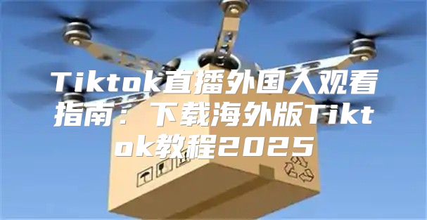 Tiktok直播外国人观看指南：下载海外版Tiktok教程2025