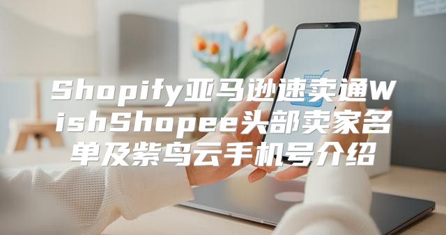 Shopify亚马逊速卖通WishShopee头部卖家名单及紫鸟云手机号介绍