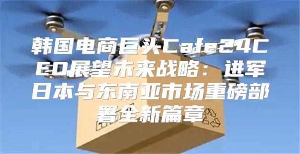 韩国电商巨头Cafe24CEO展望未来战略：进军日本与东南亚市场重磅部署全新篇章