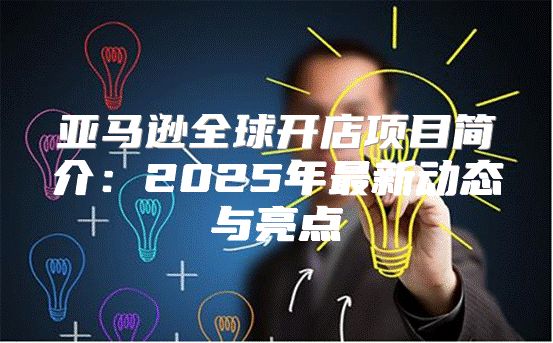 亚马逊全球开店项目简介：2025年最新动态与亮点