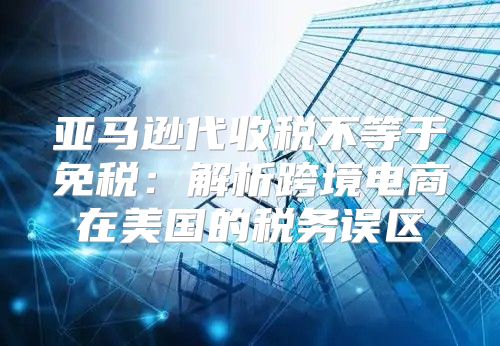 亚马逊代收税不等于免税：解析跨境电商在美国的税务误区