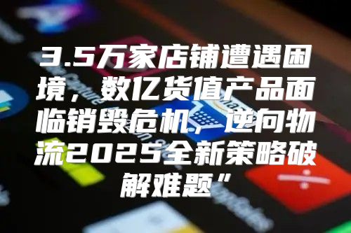 3.5万家店铺遭遇困境，数亿货值产品面临销毁危机，逆向物流2025全新策略破解难题”