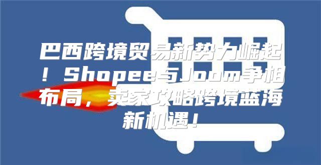 巴西跨境贸易新势力崛起！Shopee与Joom争相布局，卖家攻略跨境蓝海新机遇！