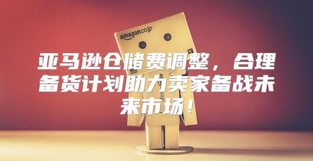 亚马逊仓储费调整，合理备货计划助力卖家备战未来市场！
