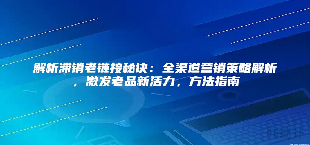 解析滞销老链接秘诀：全渠道营销策略解析，激发老品新活力，方法指南
