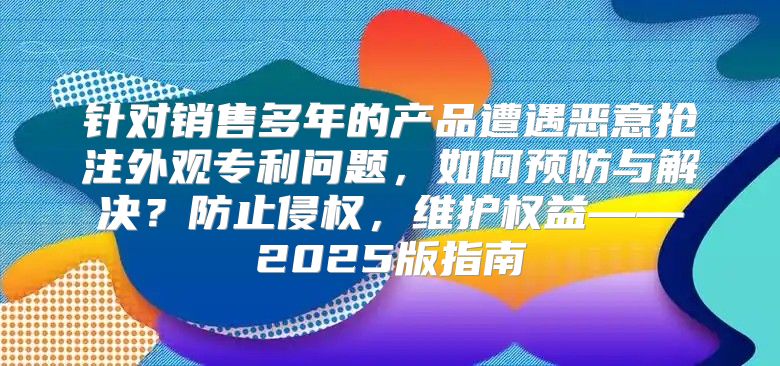 针对销售多年的产品遭遇恶意抢注外观专利问题，如何预防与解决？防止侵权，维护权益——2025版指南