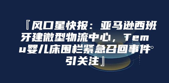 『风口星快报：亚马逊西班牙建微型物流中心，Temu婴儿床围栏紧急召回事件引关注』