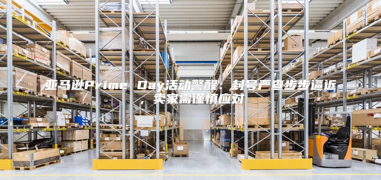 亚马逊Prime Day活动警醒：封号严查步步逼近，卖家需谨慎应对